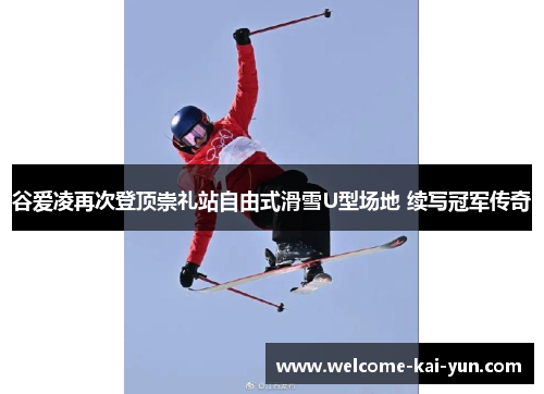 谷爱凌再次登顶崇礼站自由式滑雪U型场地 续写冠军传奇