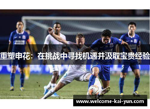 重塑申花:在挑战中寻找机遇并汲取宝贵经验 重塑申花:在挑战中寻找机遇并汲取宝贵经验