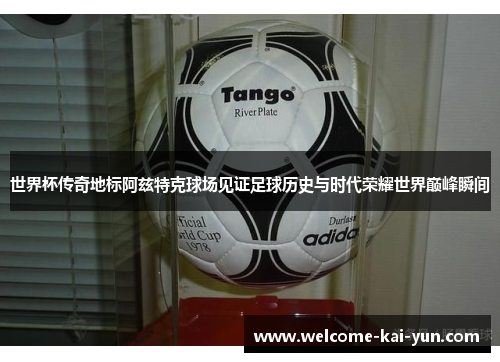 世界杯传奇地标阿兹特克球场见证足球历史与时代荣耀世界巅峰瞬间