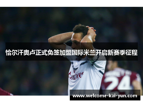 恰尔汗奥卢正式免签加盟国际米兰开启新赛季征程 恰尔汗奥卢正式免签加盟国际米兰开启新赛季征程