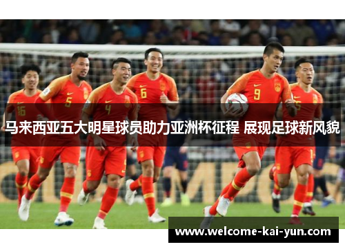 马来西亚五大明星球员助力亚洲杯征程 展现足球新风貌 马来西亚五大明星球员助力亚洲杯征程 展现足球新风貌