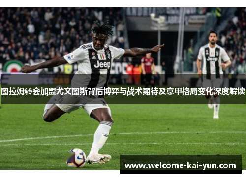 图拉姆转会加盟尤文图斯背后博弈与战术期待及意甲格局变化深度解读